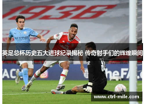 英足总杯历史五大进球纪录揭秘 传奇射手们的辉煌瞬间 英足总杯历史五大进球纪录揭秘 传奇射手们的辉煌瞬间