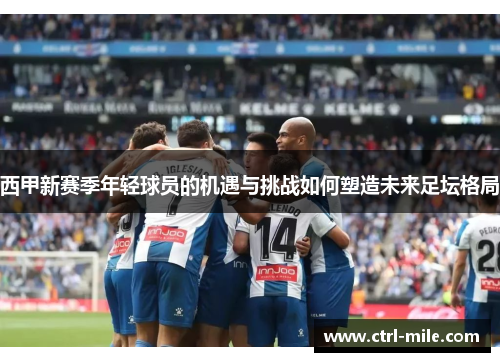 西甲新赛季年轻球员的机遇与挑战如何塑造未来足坛格局 西甲新赛季年轻球员的机遇与挑战如何塑造未来足坛格局