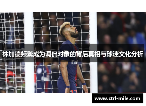 林加德频繁成为调侃对象的背后真相与球迷文化分析 林加德频繁成为调侃对象的背后真相与球迷文化分析