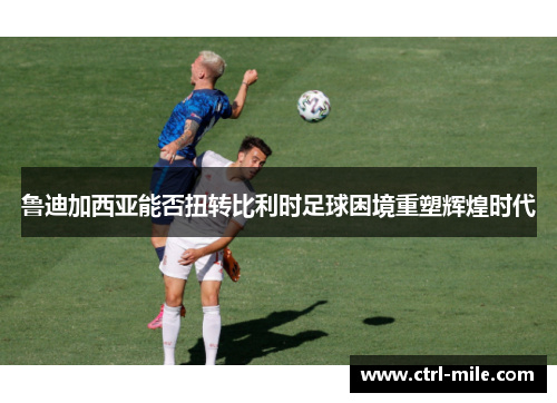 鲁迪加西亚能否扭转比利时足球困境重塑辉煌时代 鲁迪加西亚能否扭转比利时足球困境重塑辉煌时代