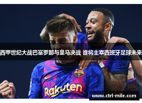 西甲世纪大战巴塞罗那与皇马决战 谁将主宰西班牙足球未来 西甲世纪大战巴塞罗那与皇马决战 谁将主宰西班牙足球未来