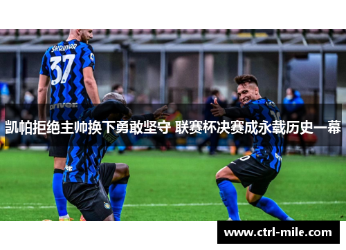 凯帕拒绝主帅换下勇敢坚守 联赛杯决赛成永载历史一幕