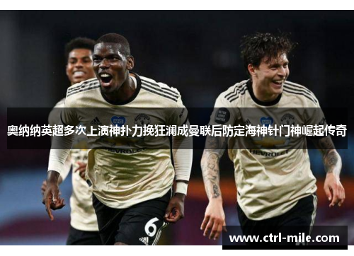 奥纳纳英超多次上演神扑力挽狂澜成曼联后防定海神针门神崛起传奇