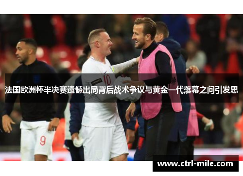 法国欧洲杯半决赛遗憾出局背后战术争议与黄金一代落幕之问引发思