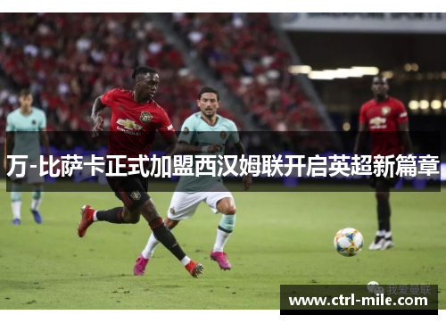 万-比萨卡正式加盟西汉姆联开启英超新篇章 万-比萨卡正式加盟西汉姆联开启英超新篇章
