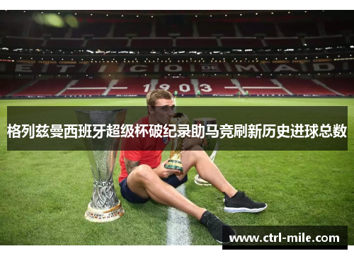 格列兹曼西班牙超级杯破纪录助马竞刷新历史进球总数 格列兹曼西班牙超级杯破纪录助马竞刷新历史进球总数